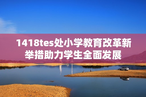 1418tes处小学教育改革新举措助力学生全面发展