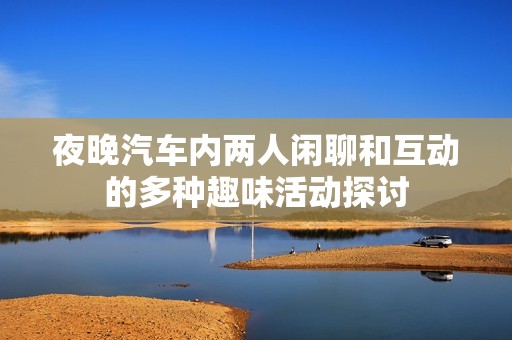 夜晚汽车内两人闲聊和互动的多种趣味活动探讨