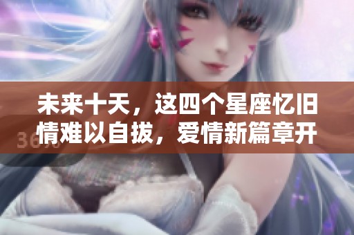 未来十天，这四个星座忆旧情难以自拔，爱情新篇章开启