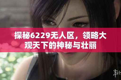 探秘6229无人区，领略大观天下的神秘与壮丽