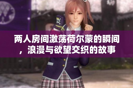 两人房间激荡荷尔蒙的瞬间，浪漫与欲望交织的故事