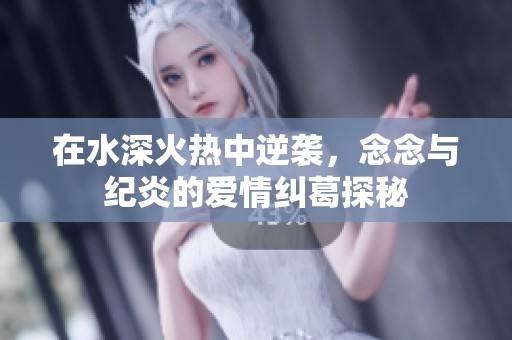 在水深火热中逆袭，念念与纪炎的爱情纠葛探秘