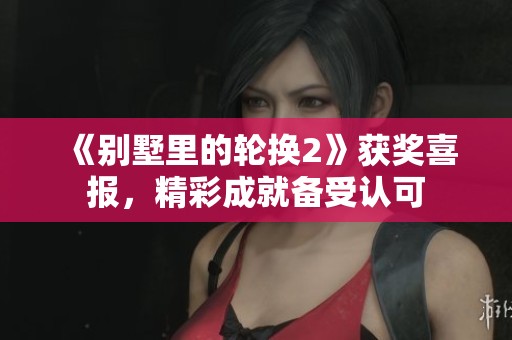 《别墅里的轮换2》获奖喜报，精彩成就备受认可