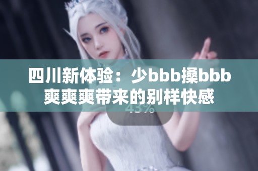 四川新体验：少bbb搡bbb爽爽爽带来的别样快感