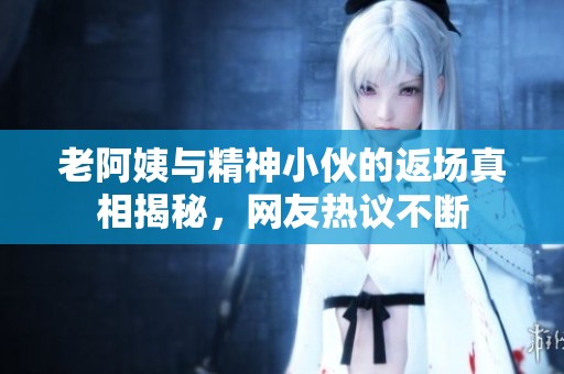 老阿姨与精神小伙的返场真相揭秘，网友热议不断