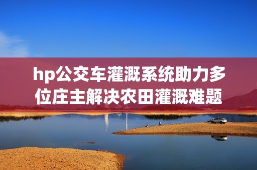 hp公交车灌溉系统助力多位庄主解决农田灌溉难题