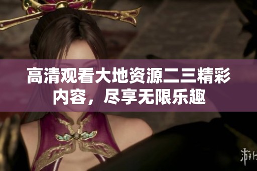 高清观看大地资源二三精彩内容，尽享无限乐趣