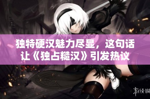 独特硬汉魅力尽显，这句话让《独占糙汉》引发热议