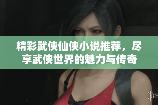 精彩武侠仙侠小说推荐，尽享武侠世界的魅力与传奇