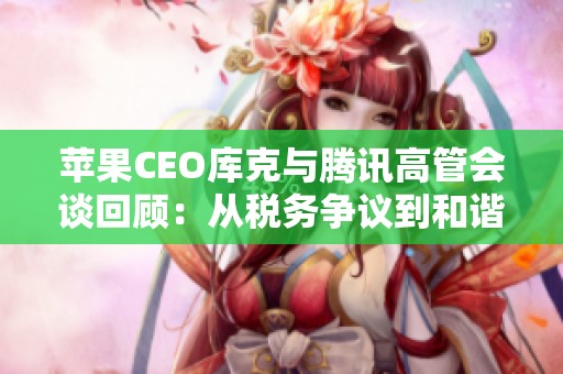 苹果CEO库克与腾讯高管会谈回顾：从税务争议到和谐共处