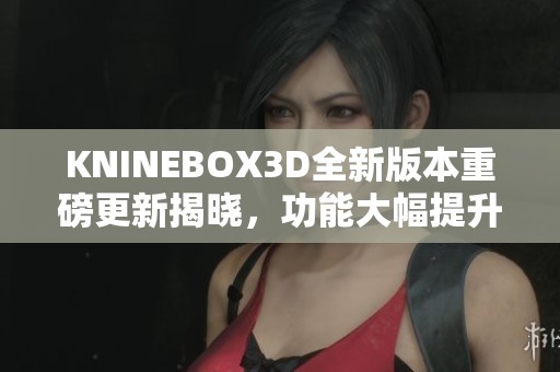 KNINEBOX3D全新版本重磅更新揭晓，功能大幅提升！
