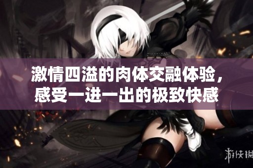 激情四溢的肉体交融体验，感受一进一出的极致快感