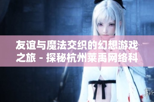 友谊与魔法交织的幻想游戏之旅 - 探秘杭州莱禹网络科技