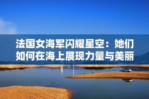 法国女海军闪耀星空：她们如何在海上展现力量与美丽