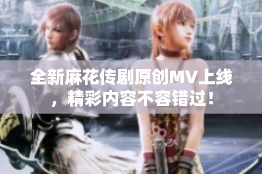 全新麻花传剧原创MV上线，精彩内容不容错过！
