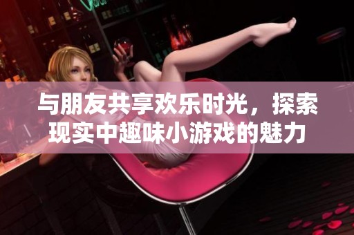 与朋友共享欢乐时光，探索现实中趣味小游戏的魅力