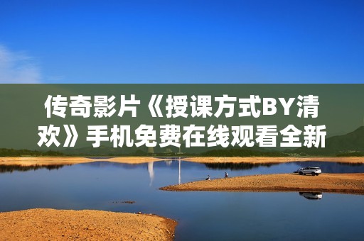 传奇影片《授课方式BY清欢》手机免费在线观看全新体验