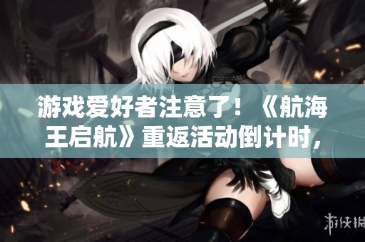游戏爱好者注意了！《航海王启航》重返活动倒计时，抓紧参与！