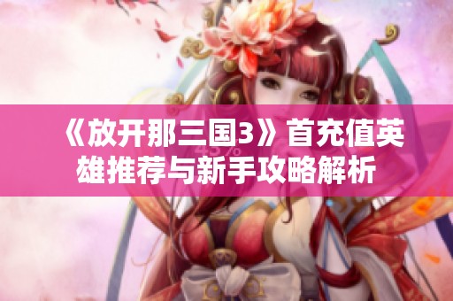 《放开那三国3》首充值英雄推荐与新手攻略解析
