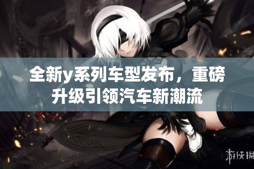 全新y系列车型发布，重磅升级引领汽车新潮流