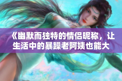 《幽默而独特的情侣昵称，让生活中的暴躁老阿姨也能大放异彩》
