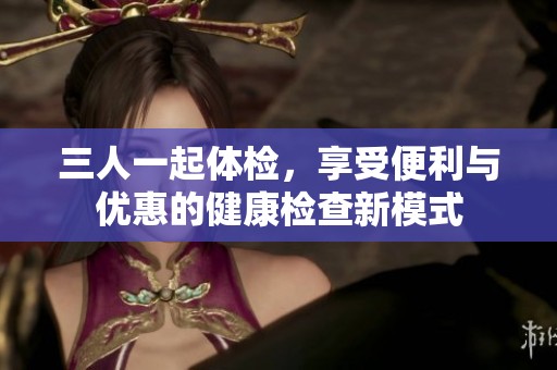 三人一起体检，享受便利与优惠的健康检查新模式