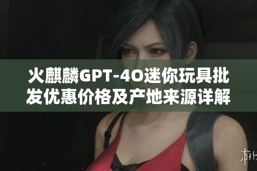 火麒麟GPT-4O迷你玩具批发优惠价格及产地来源详解