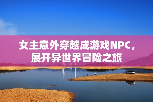 女主意外穿越成游戏NPC，展开异世界冒险之旅
