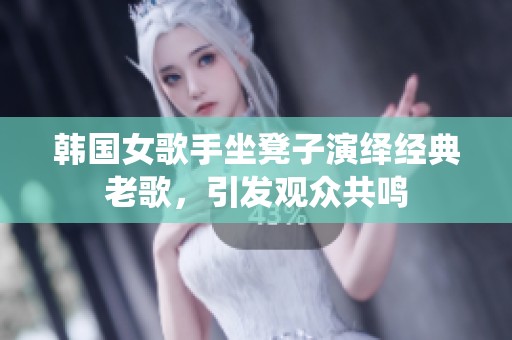 韩国女歌手坐凳子演绎经典老歌，引发观众共鸣