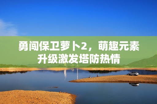 勇闯保卫萝卜2，萌趣元素升级激发塔防热情