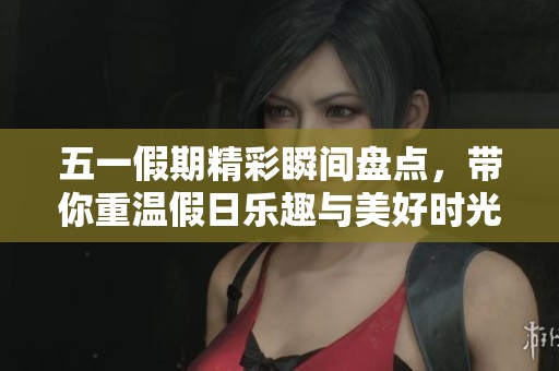 五一假期精彩瞬间盘点，带你重温假日乐趣与美好时光