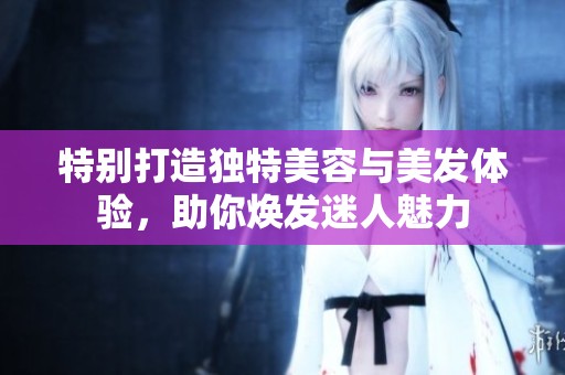 特别打造独特美容与美发体验，助你焕发迷人魅力