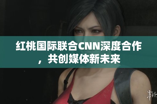红桃国际联合CNN深度合作，共创媒体新未来