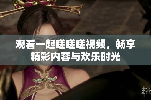 观看一起嗟嗟嗟视频，畅享精彩内容与欢乐时光