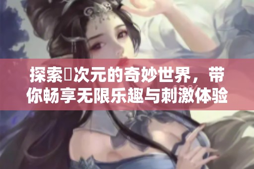 探索囧次元的奇妙世界，带你畅享无限乐趣与刺激体验