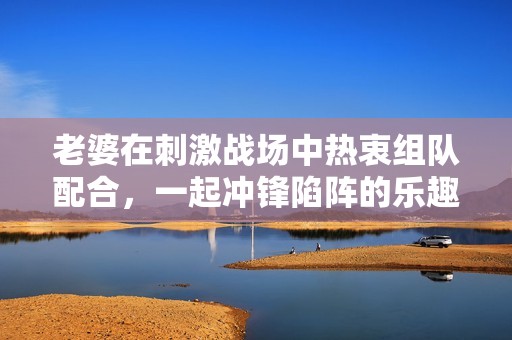 老婆在刺激战场中热衷组队配合，一起冲锋陷阵的乐趣