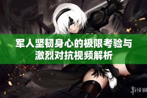 军人坚韧身心的极限考验与激烈对抗视频解析