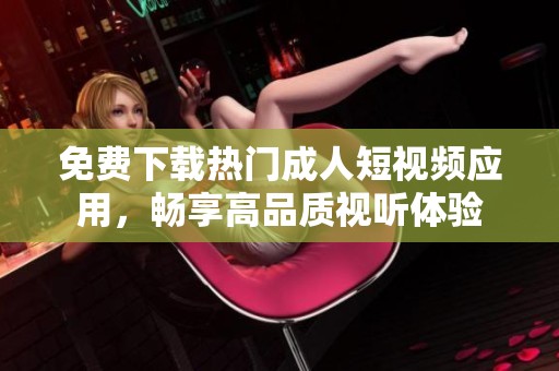 免费下载热门成人短视频应用，畅享高品质视听体验