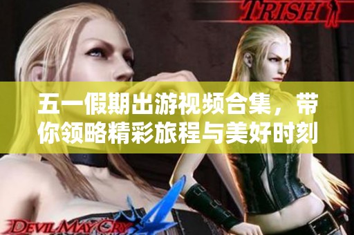 五一假期出游视频合集，带你领略精彩旅程与美好时刻