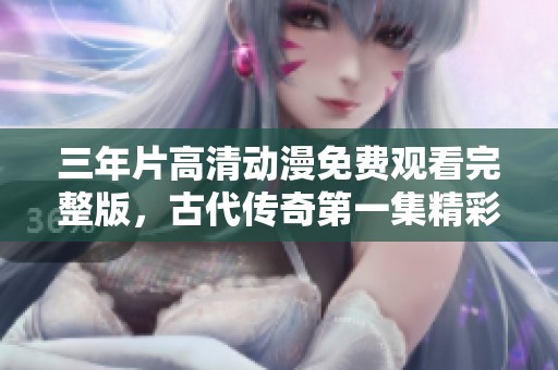 三年片高清动漫免费观看完整版，古代传奇第一集精彩呈现