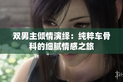 双男主倾情演绎：纯粹车骨科的细腻情感之旅