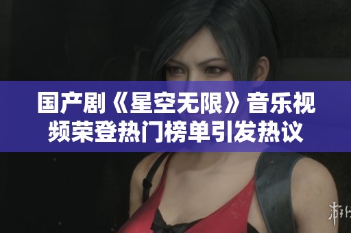 国产剧《星空无限》音乐视频荣登热门榜单引发热议
