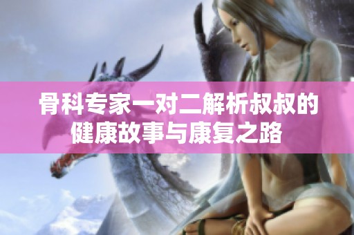 骨科专家一对二解析叔叔的健康故事与康复之路
