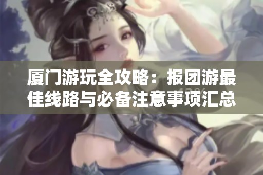 厦门游玩全攻略：报团游最佳线路与必备注意事项汇总