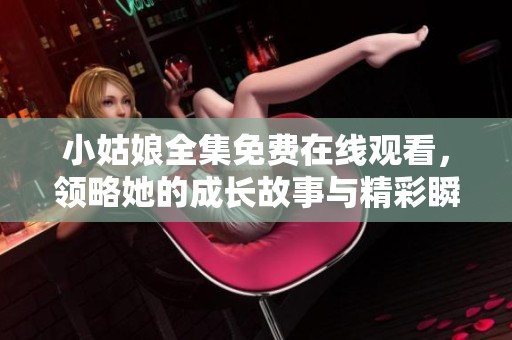 小姑娘全集免费在线观看，领略她的成长故事与精彩瞬间