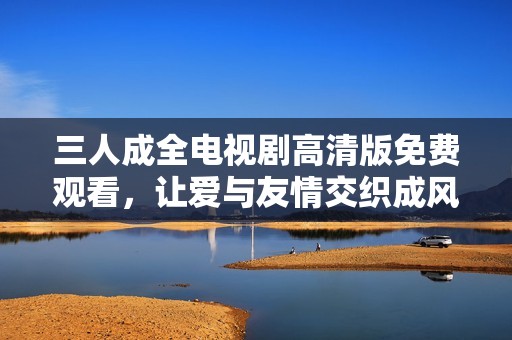 三人成全电视剧高清版免费观看，让爱与友情交织成风景