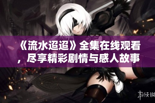 《流水迢迢》全集在线观看，尽享精彩剧情与感人故事，欢迎观看！