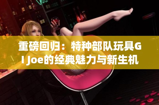重磅回归：特种部队玩具GI Joe的经典魅力与新生机