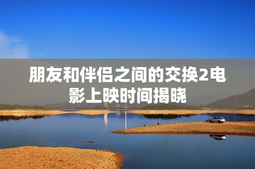 朋友和伴侣之间的交换2电影上映时间揭晓