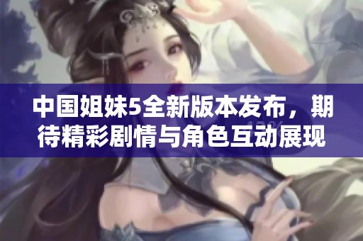 中国姐妹5全新版本发布，期待精彩剧情与角色互动展现